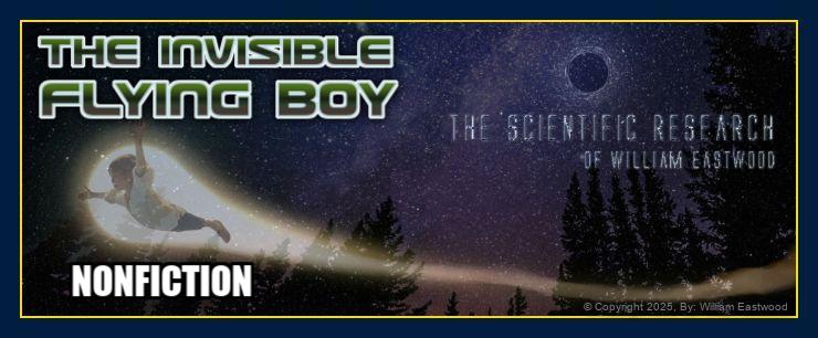 The Invisible Flying Boy. The Scientific William Eastwood is shown as a 12-year-old boy in his first Zero Point Field scientific experiment. On an image of a star-lit night in a forest, a boy appears out of an Einstein-Rosen bridge, soaring. On the image are the words: INVISIBLE FLYING BOY: THE SCIENTIFIC RESEARCH OF WILLIAM EASTWOOD: NONFICTION